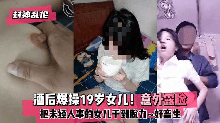 封神乱伦酒后爆操19岁女儿！意外露脸！把未经人事的女儿干到脱力好畜生但又好刺激