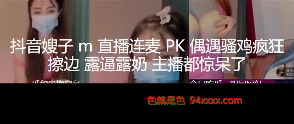 抖音嫂子M直播连麦PK偶遇骚鸡疯狂擦边，露逼露奶，主播都惊呆了