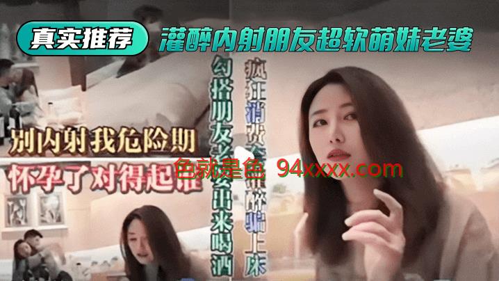 真实推荐灌醉内射朋友超软萌妹老婆