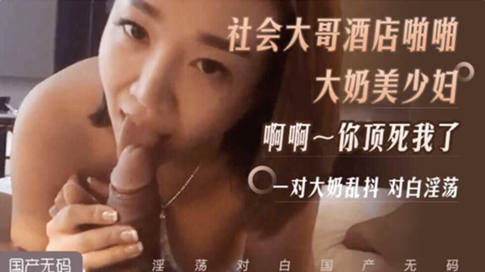 社会大哥和e 奶美少妇宾馆约炮、啊、啊、啊、被你顶死了