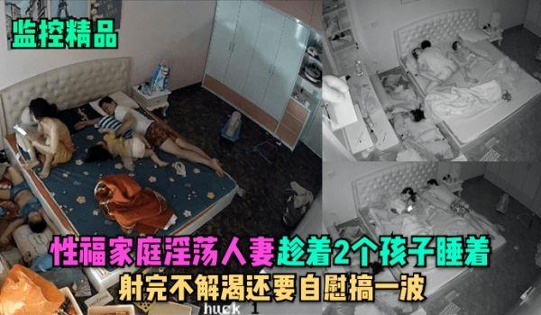 监控精品性福家庭淫蕩人妻趁着2个孩子睡在勾引老公做爱，射完不解渴还要自慰搞一波