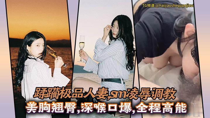 蹂躏极品人妻，sm凌辱调教，美胸翘臀，深喉口爆，全程高能