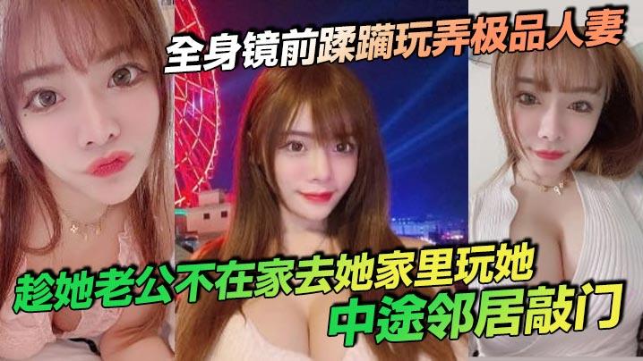 全身镜前蹂躏玩弄极品人妻，趁她老公不在家去她家里玩她，中途邻居敲门