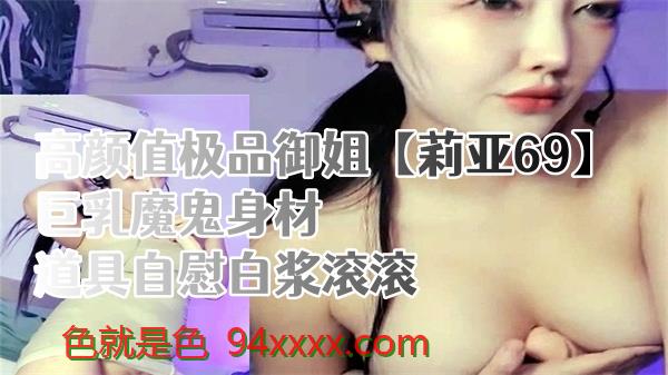 魅惑御姐莉亚巨乳湿身玩道具 69式自慰白浆喷涌！极品身材的欲望狂潮